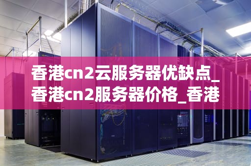 香港cn2云服务器优缺点_香港cn2服务器价格_香港CN2云服务器的优缺点分析