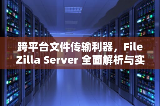 跨平台文件传输利器,FileZilla Server 全面解析与实战指南,filezilla server使用教程 跨平台文件传输利器,FileZilla Server 全面解析与实战指南,filezilla server使用教程