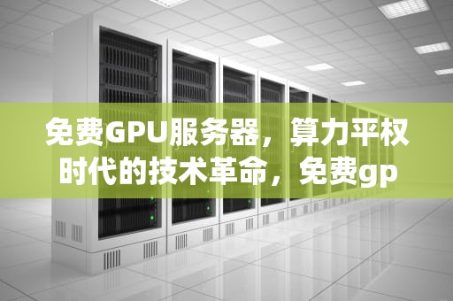 免费GPU服务器，算力平权时代的技术革命，免费gpu服务器永久使用