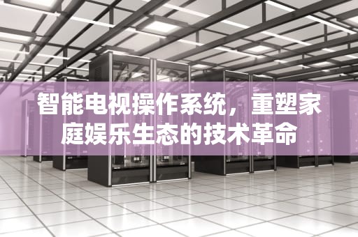 智能电视操作系统，重塑家庭娱乐生态的技术革命