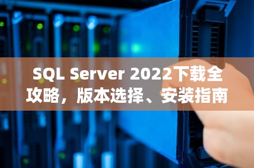 SQL Server 2022下载全攻略，版本选择、安装指南与常见问题解析，sqlserver下载官网
