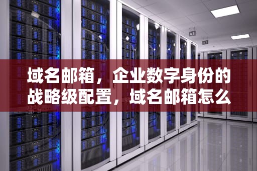 域名邮箱，企业数字身份的战略级配置，域名邮箱怎么弄