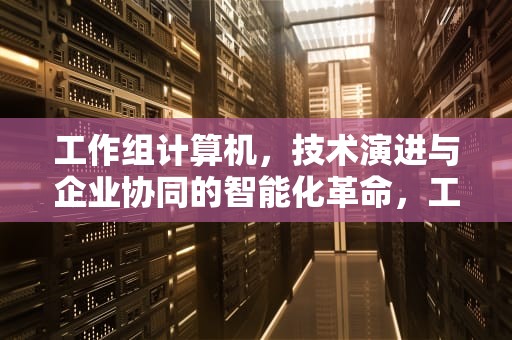 工作组计算机，技术演进与企业协同的智能化革命，工作组计算机共享文件