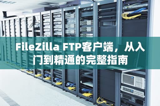FileZilla FTP客户端，从入门到精通的完整指南