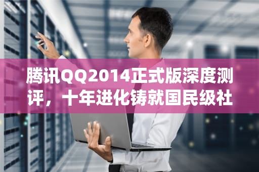 腾讯QQ2014正式版深度测评，十年进化铸就国民级社交平台新高度，腾讯qq2017版官方下载