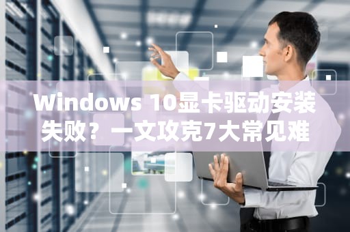 Windows 10显卡驱动安装失败？一文攻克7大常见难题，win10显卡驱动安装失败怎么办