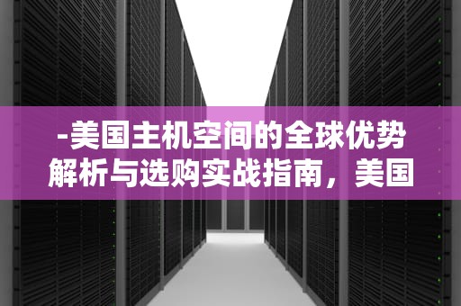 -美国主机空间的全球优势解析与选购实战指南，美国主机空间租用