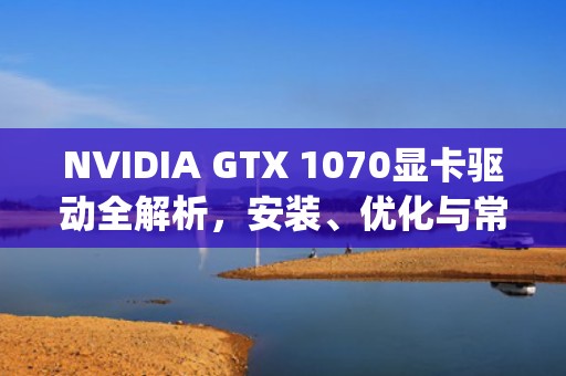 NVIDIA GTX 1070显卡驱动全解析,安装、优化与常见问题解决指南,gtx1070驱动版本最好 NVIDIA GTX 1070显卡驱动全解析,安装、优化与常见问题解决指南,gtx1070驱动版本最好