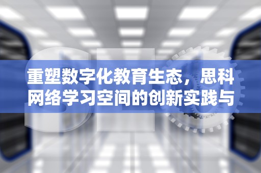 重塑数字化教育生态，思科网络学习空间的创新实践与全球影响，思科网络教程