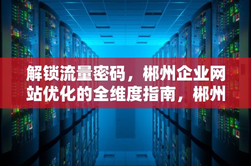 解锁流量密码，郴州企业网站优化的全维度指南，郴州网站优化公司
