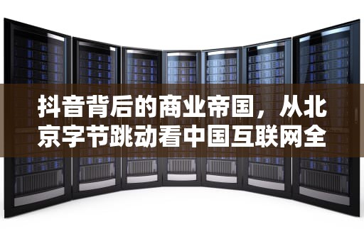 抖音背后的商业帝国，从北京字节跳动看中国互联网全球化浪潮，抖音是哪个公司的产品