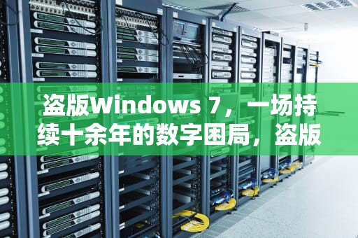 盗版Windows 7，一场持续十余年的数字困局，盗版win7怎么升级win10