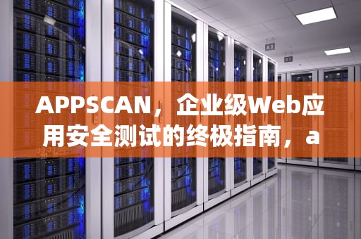 APPSCAN，企业级Web应用安全测试的终极指南，appscan使用教程