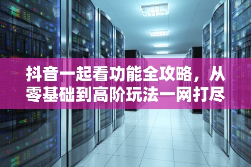 抖音一起看功能全攻略，从零基础到高阶玩法一网打尽，抖音一起看怎么弄啊