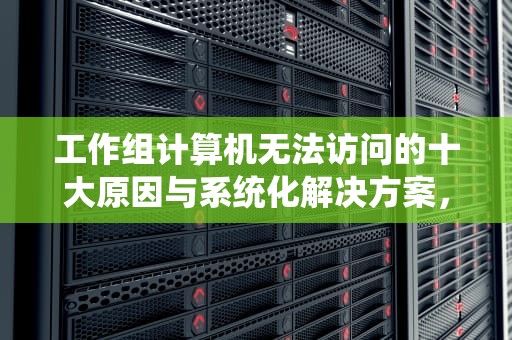 工作组计算机无法访问的十大原因与系统化解决方案，工作组计算机无法访问没有权限