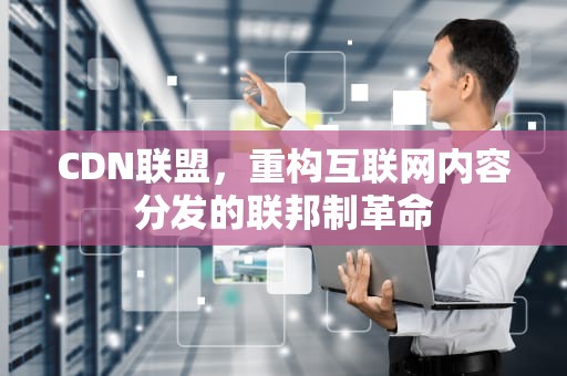 CDN联盟，重构互联网内容分发的联邦制革命