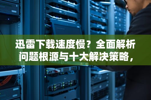迅雷下载速度慢？全面解析问题根源与十大解决策略，迅雷下载慢有什么方法可以解决