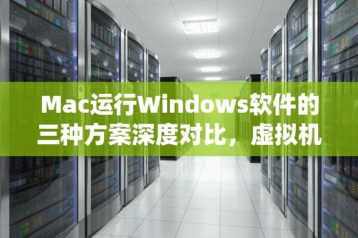 Mac运行Windows软件的三种方案深度对比，虚拟机、双系统还是CrossOver？mac运行windows软件其他方法