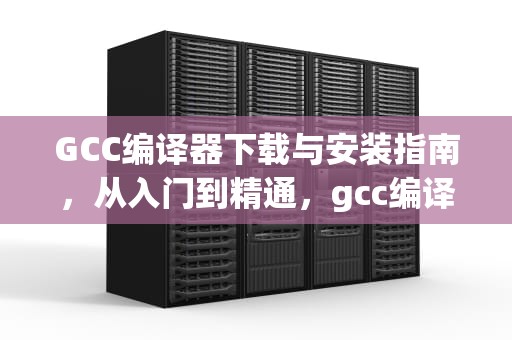 GCC编译器下载与安装指南，从入门到精通，gcc编译器下载安装