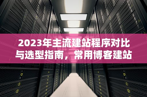 2023年主流建站程序对比与选型指南，常用博客建站程序