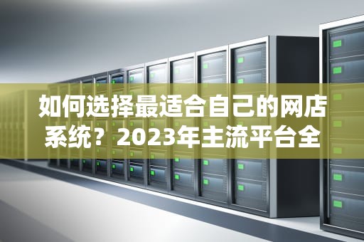 如何选择最适合自己的网店系统？2023年主流平台全面对比与推荐，网店系统软件