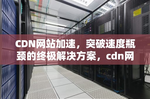 CDN网站加速，突破速度瓶颈的终极解决方案，cdn网站加速css