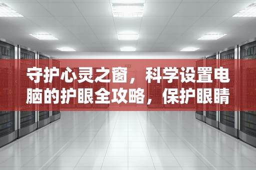 守护心灵之窗，科学设置电脑的护眼全攻略，保护眼睛的电脑设置方法