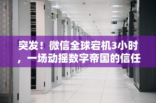 突发！微信全球宕机3小时，一场动摇数字帝国的信任危机，微信出问题了怎么联系微信人工客服