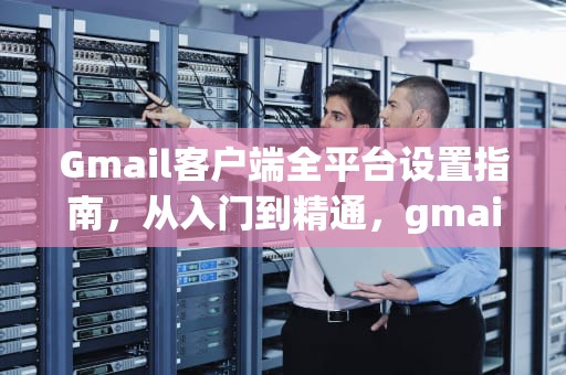 Gmail客户端全平台设置指南，从入门到精通，gmail邮箱客户端设置