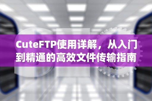 CuteFTP使用详解，从入门到精通的高效文件传输指南，cuteftp属于什么软件