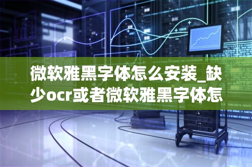微软雅黑字体怎么安装_缺少ocr或者微软雅黑字体怎么安装_微软雅黑字体的安装教程