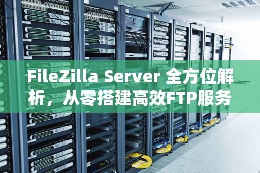 FileZilla Server 全方位解析，从零搭建高效FTP服务的终极指南，filezilla server使用教程