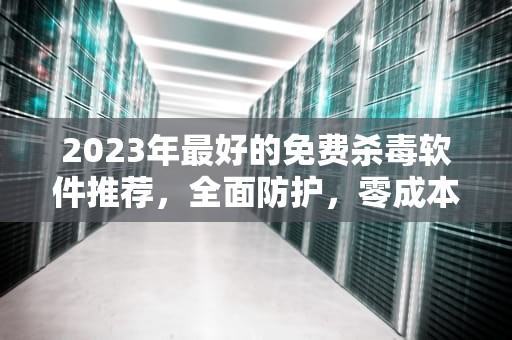 2023年最好的免费杀毒软件推荐，全面防护，零成本守护你的数字安全，最好的免费杀毒软件排行榜