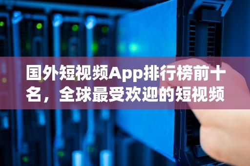 国外短视频App排行榜前十名，全球最受欢迎的短视频平台深度解析，国外短视频app排行榜前十名有哪些