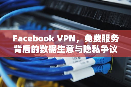 Facebook VPN，免费服务背后的数据生意与隐私争议