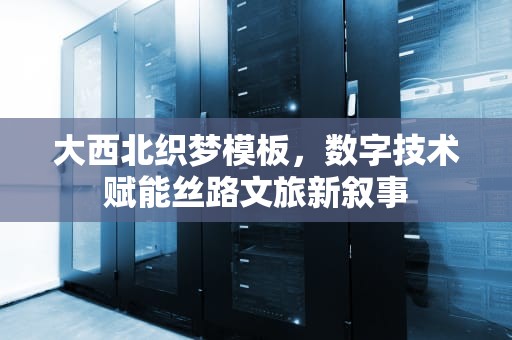 大西北织梦模板，数字技术赋能丝路文旅新叙事
