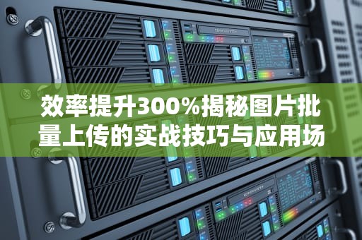 效率提升300%揭秘图片批量上传的实战技巧与应用场景，批量上传图片怎么传