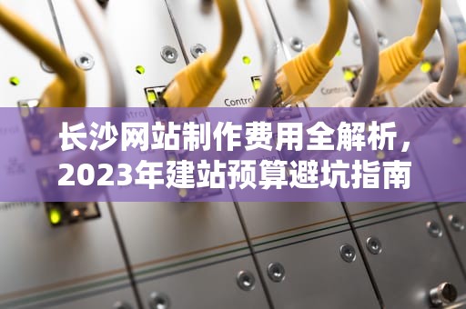 长沙网站制作费用全解析，2023年建站预算避坑指南，长沙网站制作多少钱