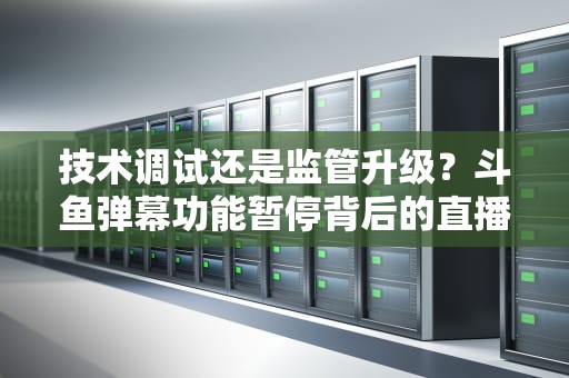 技术调试还是监管升级？斗鱼弹幕功能暂停背后的直播行业变局，斗鱼弹幕暂时不能打开什么意思