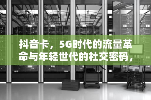抖音卡，5G时代的流量革命与年轻世代的社交密码，抖音卡顿是怎么回事