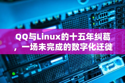 QQ与Linux的十五年纠葛，一场未完成的数字化迁徙，QQLinux版是什么