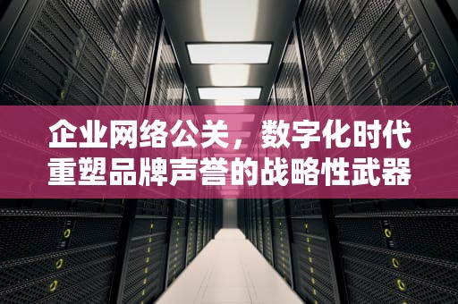 企业网络公关，数字化时代重塑品牌声誉的战略性武器，企业网络公关的核心是什么