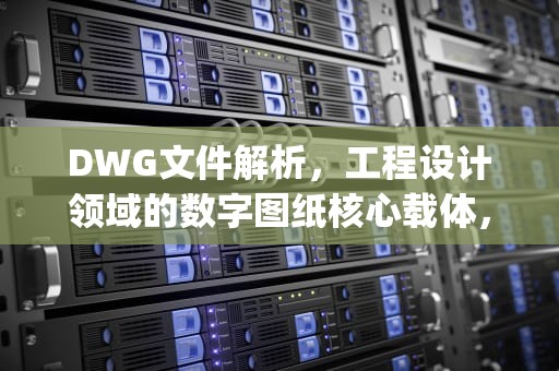 DWG文件解析，工程设计领域的数字图纸核心载体，dwg是什么文件格式