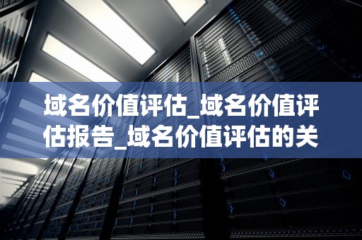 域名价值评估_域名价值评估报告_域名价值评估的关键因素