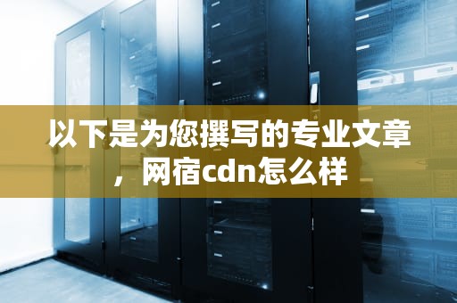 以下是为您撰写的专业文章，网宿cdn怎么样