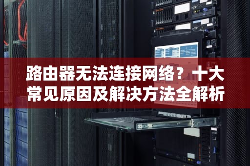 路由器无法连接网络？十大常见原因及解决方法全解析，为什么路由器连接不上网络但是电脑能连接