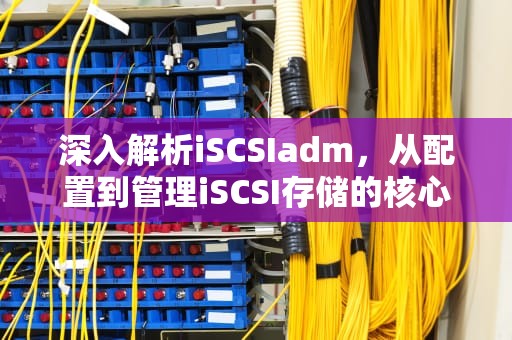 深入解析iSCSIadm，从配置到管理iSCSI存储的核心工具，iscsiadm命令详解