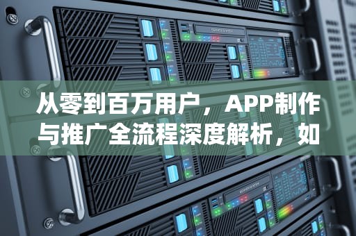 从零到百万用户，APP制作与推广全流程深度解析，如何制作app推广