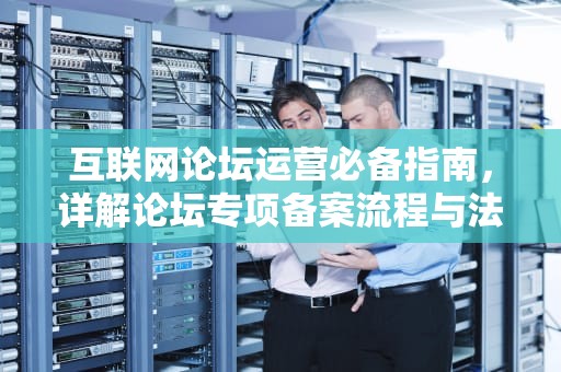互联网论坛运营必备指南，详解论坛专项备案流程与法律要求，论坛专项备案取消还怎么建论坛?