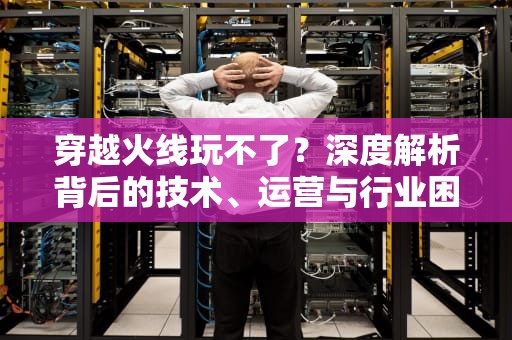 穿越火线玩不了？深度解析背后的技术、运营与行业困局，为什么穿越火线玩不了排位赛